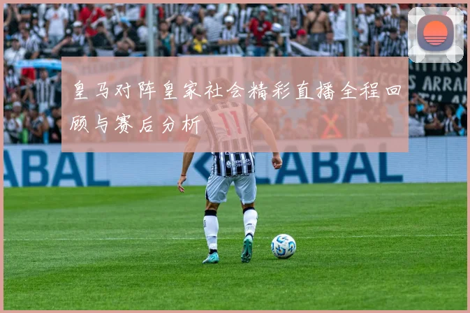 皇马对阵皇家社会精彩直播全程回顾与赛后分析