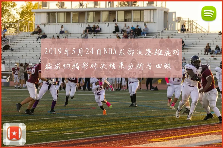 2019年5月24日NBA东部决赛雄鹿对猛龙的精彩对决结果分析与回顾