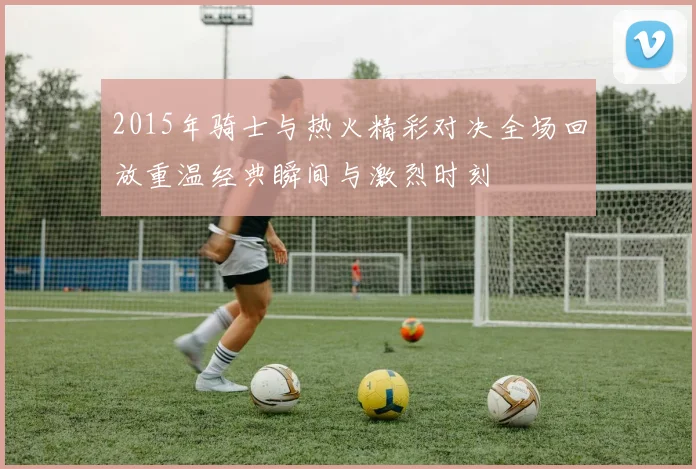 2015年骑士与热火精彩对决全场回放重温经典瞬间与激烈时刻
