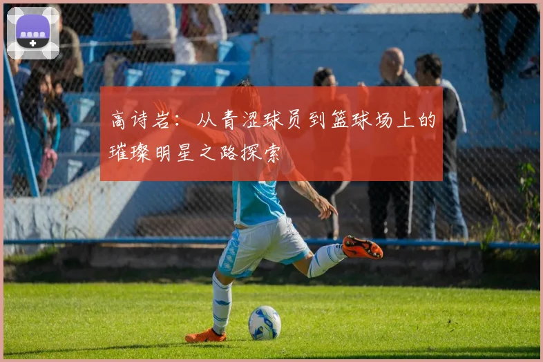 高诗岩：从青涩球员到篮球场上的璀璨明星之路探索