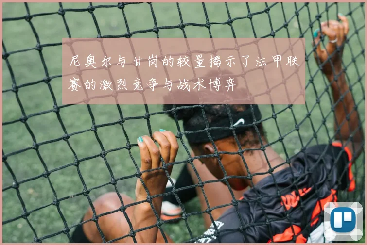 尼奥尔与甘岗的较量揭示了法甲联赛的激烈竞争与战术博弈