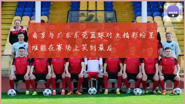 南京与广东东莞篮球对决精彩纷呈谁能在赛场上笑到最后